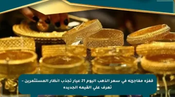 قفزة مفاجئة في سعر الذهب اليوم 21 عيار تجذب أنظار المستثمرين – تعرف على القيمة الجديدة